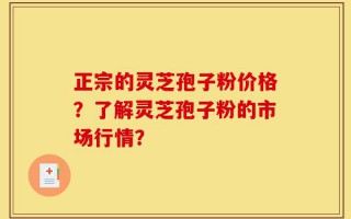 正宗的灵芝孢子粉价格？了解灵芝孢子粉的市场行情？