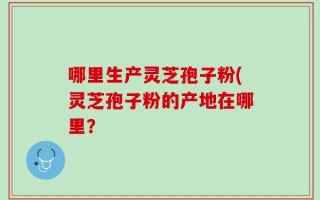哪里生产灵芝孢子粉(灵芝孢子粉的产地在哪里？