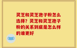 灵芝和灵芝孢子粉怎么选择？灵芝和灵芝孢子粉的关系到底是怎么样的谁更好