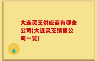 大连灵芝供应商有哪些公司(大连灵芝销售公司一览)