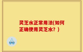 灵芝水正常用法(如何正确使用灵芝水？)