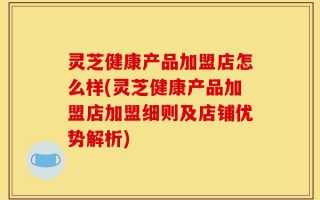 灵芝健康产品加盟店怎么样(灵芝健康产品加盟店加盟细则及店铺优势解析)