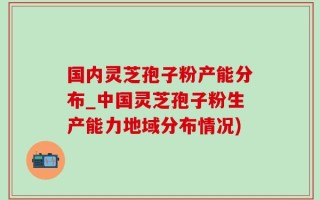 国内灵芝孢子粉产能分布_中国灵芝孢子粉生产能力地域分布情况)