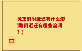 灵芝洞附近还有什么溶洞(附近还有哪些溶洞？)