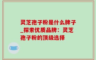 灵芝孢子粉是什么牌子_探索优质品牌：灵芝孢子粉的顶级选择