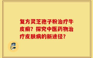 复方灵芝孢子粉治疗牛皮癣？探究中医药物治疗皮肤病的新途径？