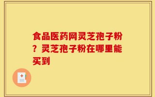 食品医药网灵芝孢子粉？灵芝孢子粉在哪里能买到