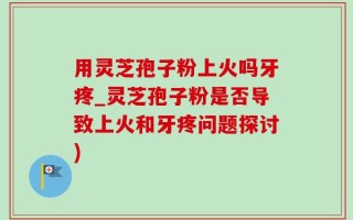 用灵芝孢子粉上火吗牙疼_灵芝孢子粉是否导致上火和牙疼问题探讨)
