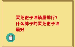 灵芝孢子油销量排行？什么牌子的灵芝孢子油最好