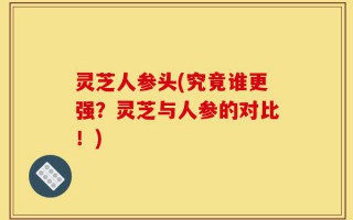 灵芝人参头(究竟谁更强？灵芝与人参的对比！)