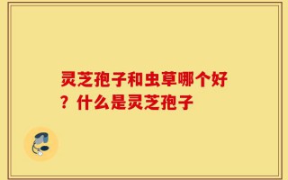灵芝孢子和虫草哪个好？什么是灵芝孢子