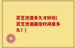 灵芝泡酒多久才好吃(灵芝泡酒最佳时间是多久？)