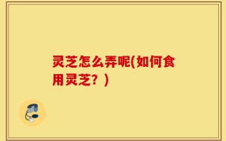 灵芝怎么弄呢(如何食用灵芝？)