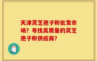 天津灵芝孢子粉批发市场？寻找高质量的灵芝孢子粉供应商？