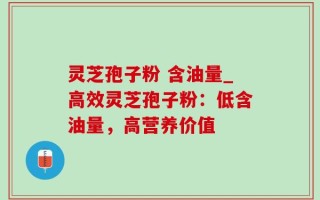 灵芝孢子粉 含油量_高效灵芝孢子粉：低含油量，高营养价值