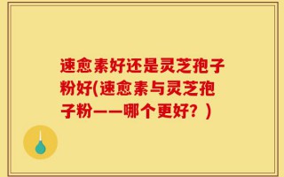 速愈素好还是灵芝孢子粉好(速愈素与灵芝孢子粉——哪个更好？)