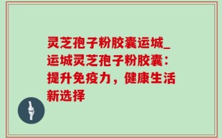 灵芝孢子粉胶囊运城_运城灵芝孢子粉胶囊：提升免疫力，健康生活新选择