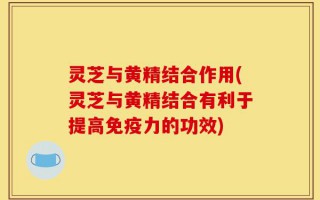 灵芝与黄精结合作用(灵芝与黄精结合有利于提高免疫力的功效)