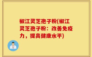 椒江灵芝孢子粉(椒江灵芝孢子粉：改善免疫力，提高健康水平)