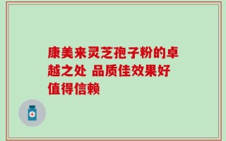 康美来灵芝孢子粉的卓越之处 品质佳效果好值得信赖