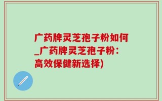 广药牌灵芝孢子粉如何_广药牌灵芝孢子粉：高效保健新选择)