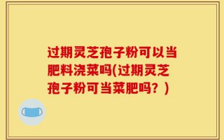 过期灵芝孢子粉可以当肥料浇菜吗(过期灵芝孢子粉可当菜肥吗？)