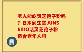老人能吃灵芝孢子粉吗？日本润生堂JUNSEIDO活灵芝孢子粉适合老年人吗