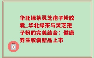 华北绿茶灵芝孢子粉胶囊_华北绿茶与灵芝孢子粉的完美结合：健康养生胶囊新品上市