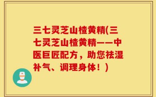 三七灵芝山楂黄精(三七灵芝山楂黄精——中医巨匠配方，助您祛湿补气、调理身体！)