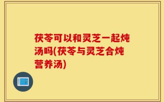 茯苓可以和灵芝一起炖汤吗(茯苓与灵芝合炖营养汤)