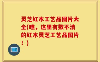 灵芝红木工艺品图片大全(瞧，这里有数不清的红木灵芝工艺品图片！)