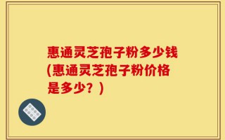 惠通灵芝孢子粉多少钱(惠通灵芝孢子粉价格是多少？)