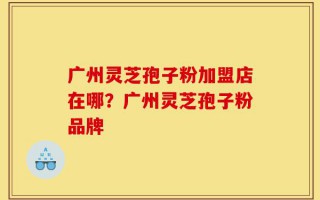 广州灵芝孢子粉加盟店在哪？广州灵芝孢子粉品牌