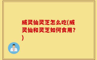 威灵仙灵芝怎么吃(威灵仙和灵芝如何食用？)