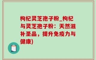枸杞灵芝孢子粉_枸杞与灵芝孢子粉：天然滋补圣品，提升免疫力与健康)
