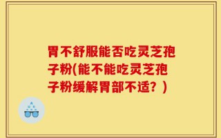 胃不舒服能否吃灵芝孢子粉(能不能吃灵芝孢子粉缓解胃部不适？)