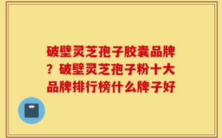 破壁灵芝孢子胶囊品牌？破壁灵芝孢子粉十大品牌排行榜什么牌子好