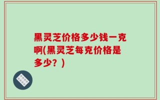 黑灵芝价格多少钱一克啊(黑灵芝每克价格是多少？)
