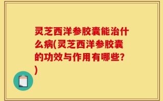 灵芝西洋参胶囊能治什么病(灵芝西洋参胶囊的功效与作用有哪些？)