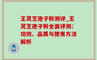 王灵芝孢子粉测评_王灵芝孢子粉全面评测：功效、品质与使用方法解析
