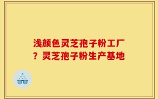 浅颜色灵芝孢子粉工厂？灵芝孢子粉生产基地