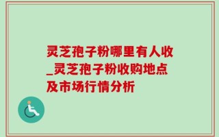 灵芝孢子粉哪里有人收_灵芝孢子粉收购地点及市场行情分析