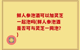 鲜人参泡酒可以加灵芝一起泡吗(鲜人参泡酒是否可与灵芝一同泡？)