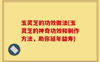 玉灵芝的功效做法(玉灵芝的神奇功效和制作方法，助你延年益寿)