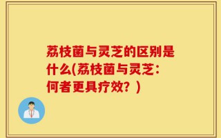 荔枝菌与灵芝的区别是什么(荔枝菌与灵芝：何者更具疗效？)