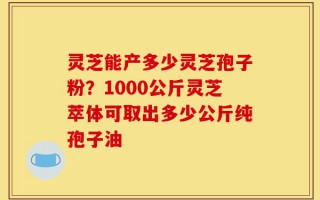 灵芝能产多少灵芝孢子粉？1000公斤灵芝萃体可取出多少公斤纯孢子油