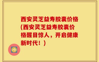 西安灵芝益寿胶囊价格(西安灵芝益寿胶囊价格醒目惊人，开启健康新时代！)