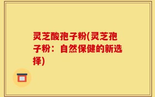灵芝酸孢子粉(灵芝孢子粉：自然保健的新选择)