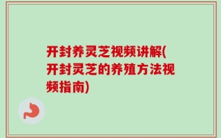 开封养灵芝视频讲解(开封灵芝的养殖方法视频指南)