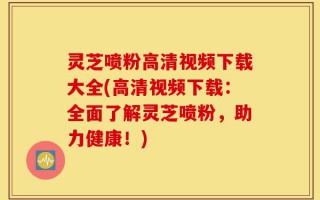 灵芝喷粉高清视频下载大全(高清视频下载：全面了解灵芝喷粉，助力健康！)